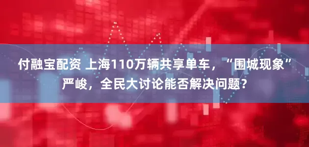 付融宝配资 上海110万辆共享单车，“围城现象”严峻，全民大讨论能否解决问题？