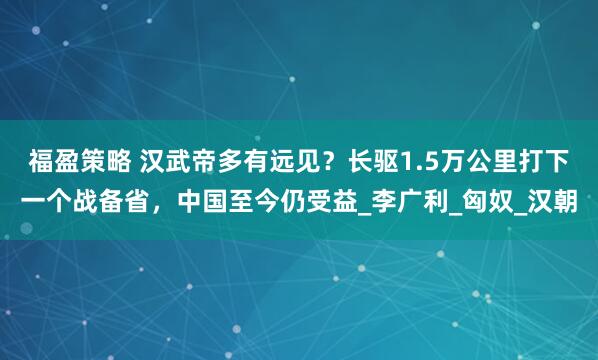福盈策略 汉武帝多有远见？长驱1.5万公里打下一个战备省，中国至今仍受益_李广利_匈奴_汉朝