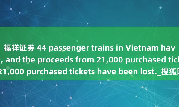 福祥证券 44 passenger trains in Vietnam have been suspended, and the proceeds from 21,000 purchased tickets have been lost._搜狐网